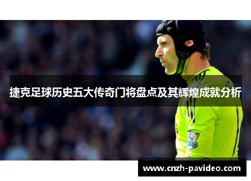 捷克足球历史五大传奇门将盘点及其辉煌成就分析