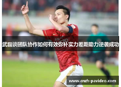 武磊谈团队协作如何有效弥补实力差距助力逆袭成功