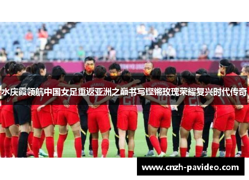 水庆霞领航中国女足重返亚洲之巅书写铿锵玫瑰荣耀复兴时代传奇 水庆霞领航中国女足重返亚洲之巅书写铿锵玫瑰荣耀复兴时代传奇