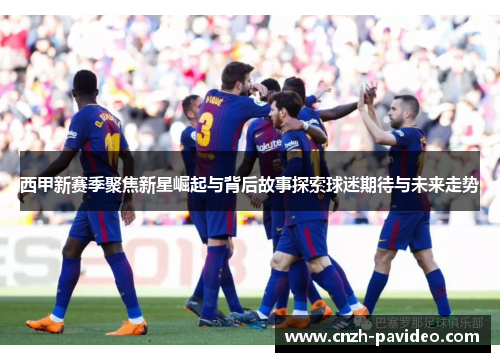 西甲新赛季聚焦新星崛起与背后故事探索球迷期待与未来走势 西甲新赛季聚焦新星崛起与背后故事探索球迷期待与未来走势