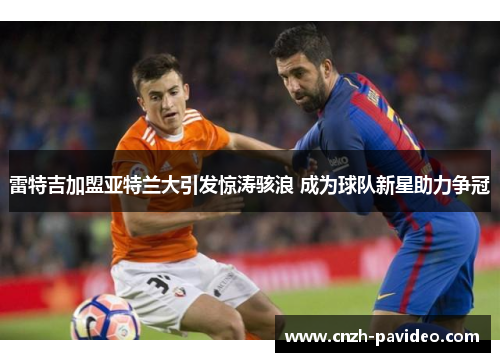 雷特吉加盟亚特兰大引发惊涛骇浪 成为球队新星助力争冠