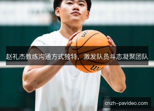 赵礼杰教练沟通方式独特，激发队员斗志凝聚团队
