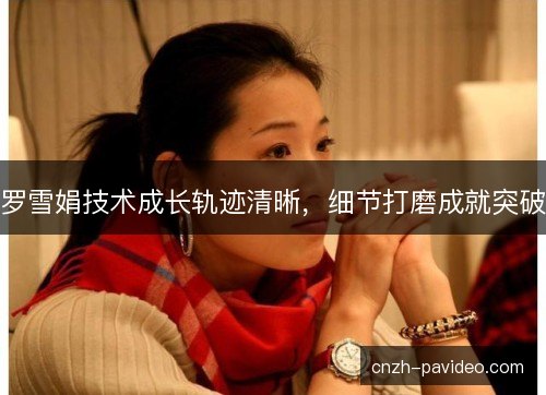 罗雪娟技术成长轨迹清晰,细节打磨成就突破 罗雪娟技术成长轨迹清晰,细节打磨成就突破